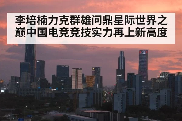 李培楠力克群雄问鼎星际世界之巅中国电竞竞技实力再上新高度