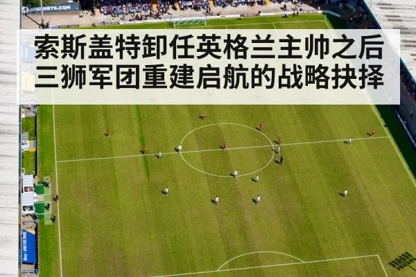 索斯盖特卸任英格兰主帅之后三狮军团重建启航的战略抉择