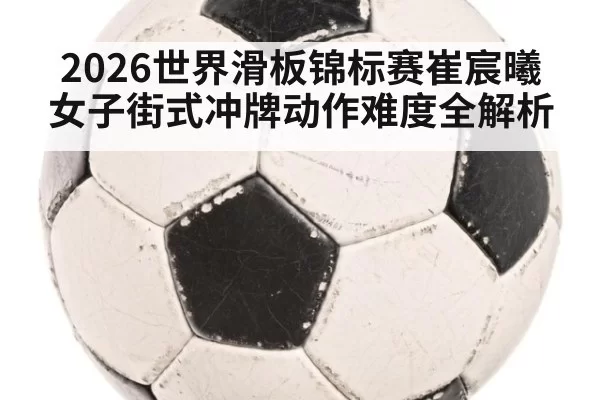 2026世界滑板锦标赛崔宸曦女子街式冲牌动作难度全解析